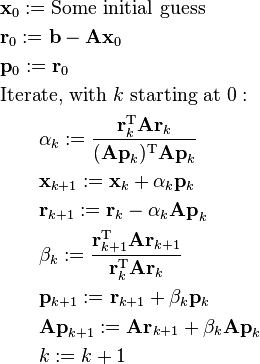 \begin{align}
& \mathbf{x}_0 := \text{Some initial guess} \\
& \mathbf{r}_0 := \mathbf{b} - \mathbf{A x}_0 \\
& \mathbf{p}_0 := \mathbf{r}_0 \\
& \text{Iterate, with } k \text{ starting at } 0:\\
& \qquad \alpha_k := \frac{\mathbf{r}_k^\mathrm{T} \mathbf{A r}_k}{(\mathbf{A p}_k)^\mathrm{T} \mathbf{A p}_k} \\
& \qquad \mathbf{x}_{k+1} := \mathbf{x}_k + \alpha_k \mathbf{p}_k \\
& \qquad \mathbf{r}_{k+1} := \mathbf{r}_k - \alpha_k \mathbf{A p}_k \\
& \qquad \beta_k := \frac{\mathbf{r}_{k+1}^\mathrm{T} \mathbf{A r}_{k+1}}{\mathbf{r}_k^\mathrm{T} \mathbf{A r}_k} \\
& \qquad \mathbf{p}_{k+1} := \mathbf{r}_{k+1} + \beta_k \mathbf{p}_k \\
& \qquad \mathbf{A p}_{k + 1} := \mathbf{A r}_{k+1} + \beta_k \mathbf{A p}_k \\
& \qquad k := k + 1
\end{align}